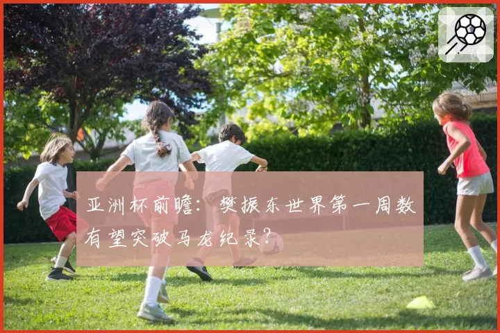 亚洲杯前瞻:樊振东世界第一周数有望突破马龙纪录?