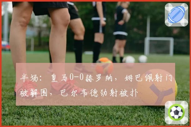 半场:皇马0-0赫罗纳,姆巴佩射门被解围,巴尔韦德劲射被扑