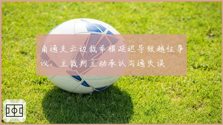 南通支云边裁举旗延迟导致越位争议，主裁判主动承认沟通失误