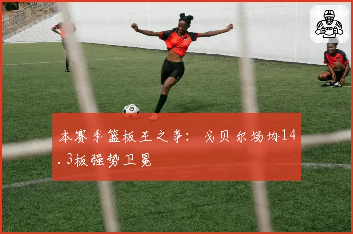 本赛季篮板王之争：戈贝尔场均14.3板强势卫冕