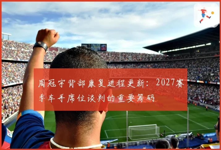 周冠宇背部康复进程更新：2027赛季车手席位谈判的重要筹码