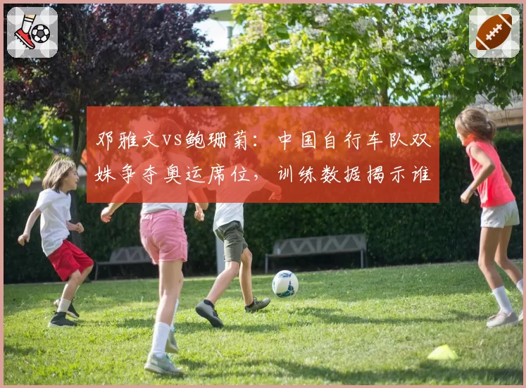 邓雅文vs鲍珊菊：中国自行车队双姝争夺奥运席位，训练数据揭示谁更胜一筹