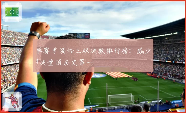 单赛季场均三双次数排行榜:威少4次登顶历史第一