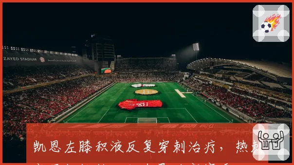 凯恩左膝积液反复穿刺治疗,热刺高层担忧核心状态影响新赛季