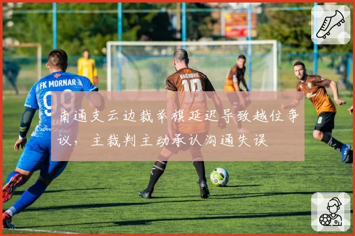 南通支云边裁举旗延迟导致越位争议，主裁判主动承认沟通失误