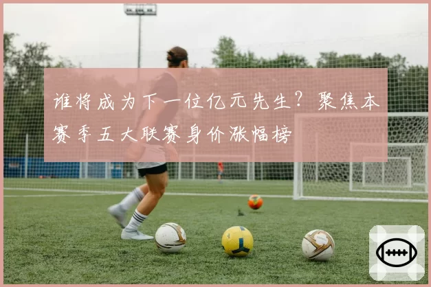 谁将成为下一位亿元先生?聚焦本赛季五大联赛身价涨幅榜