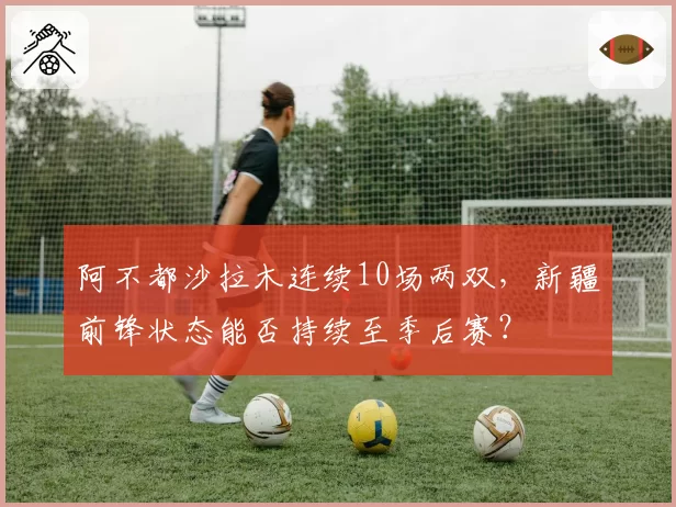 阿不都沙拉木连续10场两双，新疆前锋状态能否持续至季后赛？