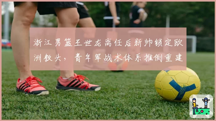 浙江男篮王世龙离任后新帅锁定欧洲教头，青年军战术体系推倒重建风险几何？