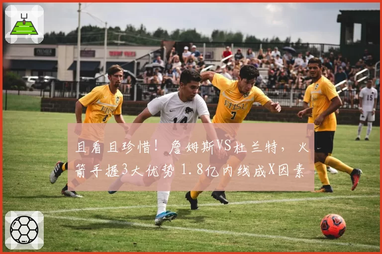 且看且珍惜!詹姆斯VS杜兰特,火箭手握3大优势 1.8亿内线成X因素