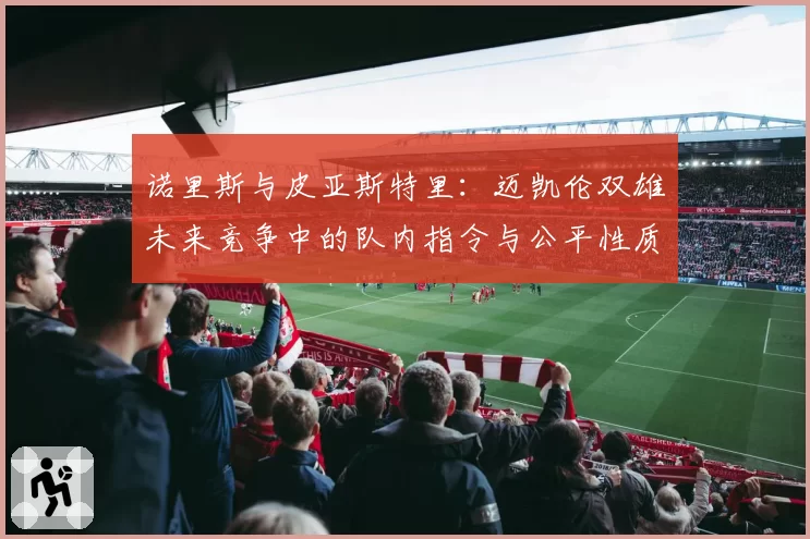 诺里斯与皮亚斯特里：迈凯伦双雄未来竞争中的队内指令与公平性质疑