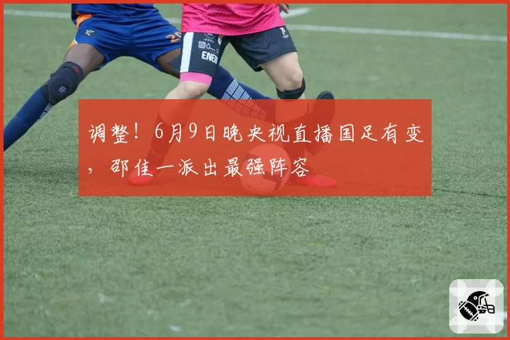 调整！6月9日晚央视直播国足有变，邵佳一派出最强阵容