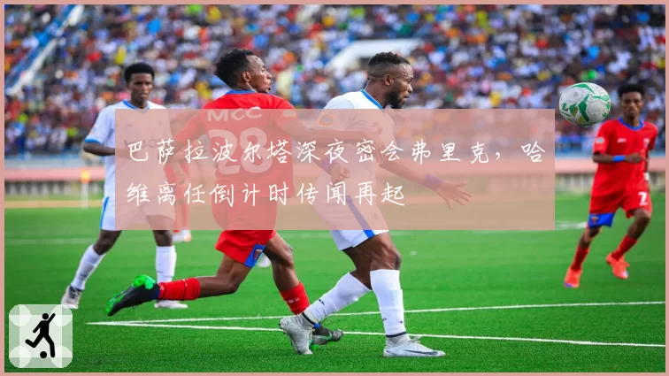 巴萨拉波尔塔深夜密会弗里克,哈维离任倒计时传闻再起