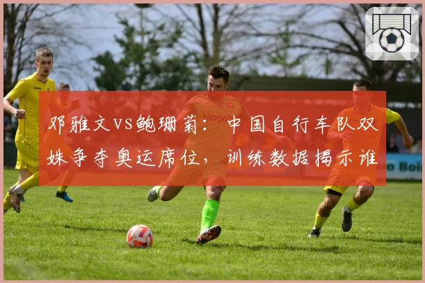 邓雅文vs鲍珊菊：中国自行车队双姝争夺奥运席位，训练数据揭示谁更胜一筹