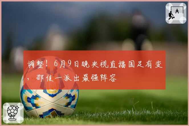 调整！6月9日晚央视直播国足有变，邵佳一派出最强阵容