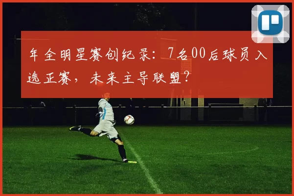 年全明星赛创纪录：7名00后球员入选正赛，未来主导联盟？