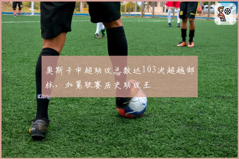 奥斯卡中超助攻总数达103次超越郜林，加冕联赛历史助攻王