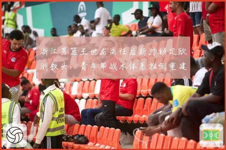 浙江男篮王世龙离任后新帅锁定欧洲教头，青年军战术体系推倒重建风险几何？