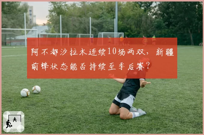 阿不都沙拉木连续10场两双,新疆前锋状态能否持续至季后赛?
