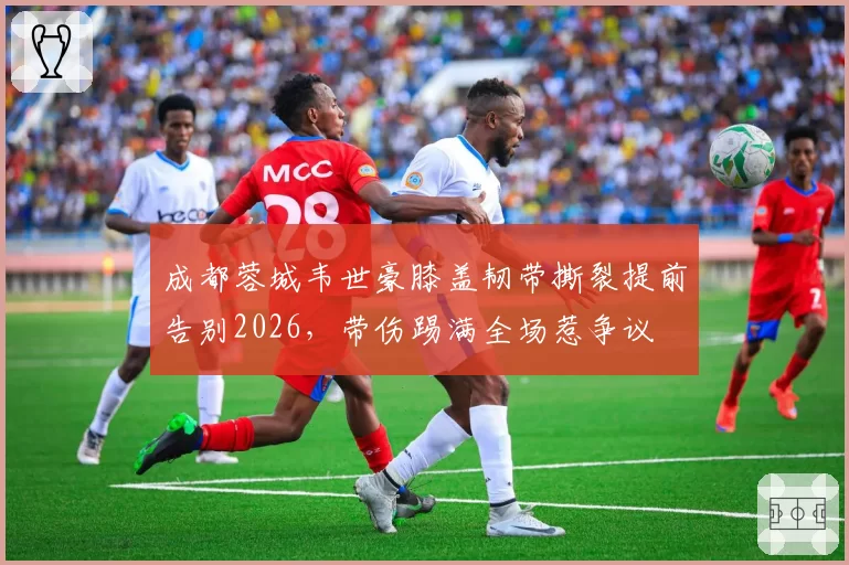 成都蓉城韦世豪膝盖韧带撕裂提前告别2026，带伤踢满全场惹争议