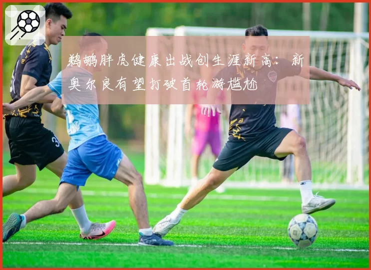鹈鹕胖虎健康出战创生涯新高：新奥尔良有望打破首轮游尴尬