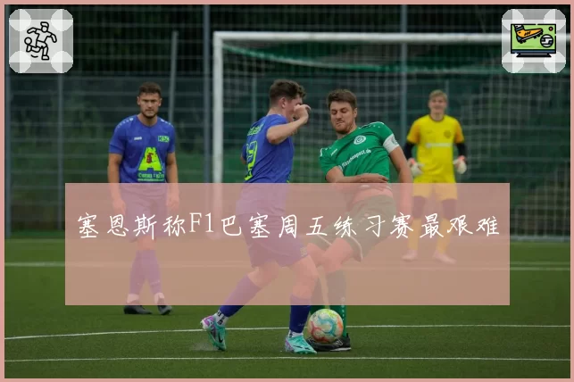 塞恩斯称F1巴塞周五练习赛最艰难