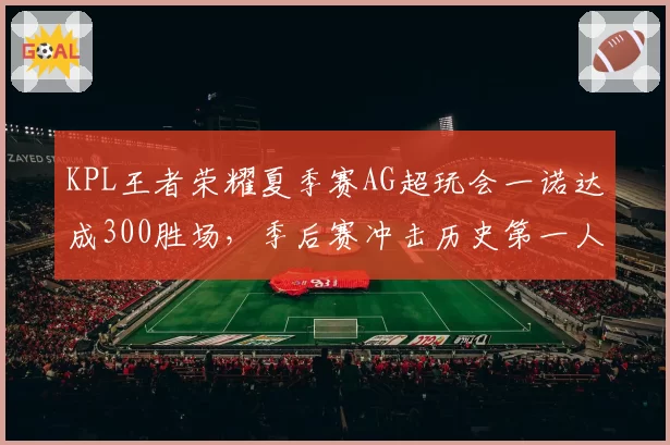 KPL王者荣耀夏季赛AG超玩会一诺达成300胜场,季后赛冲击历史第一人
