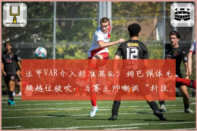 法甲VAR介入标准混乱：姆巴佩体毛级越位被吹，马赛主帅嘲讽“科技足球”