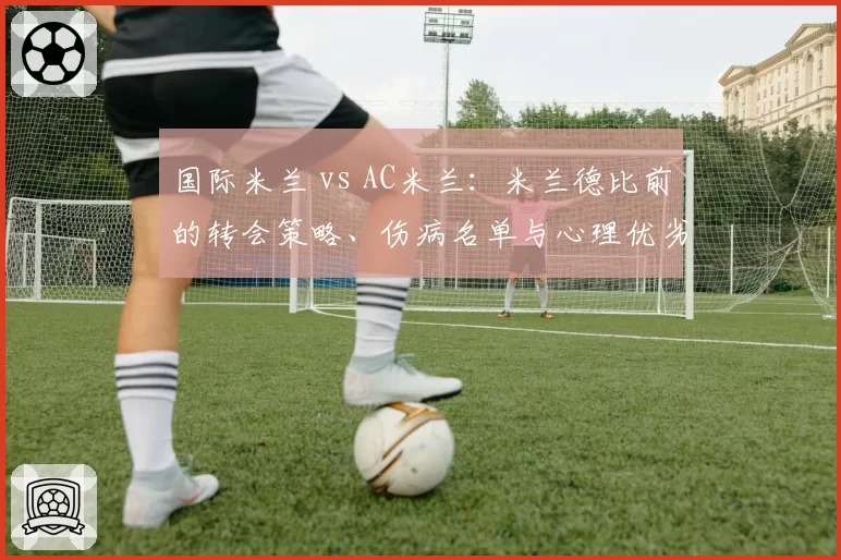 国际米兰 vs AC米兰：米兰德比前的转会策略、伤病名单与心理优劣势