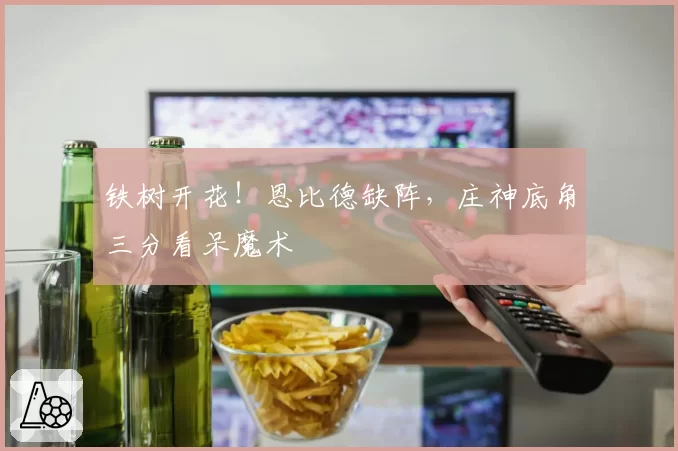 铁树开花！恩比德缺阵，庄神底角三分看呆魔术