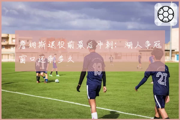 詹姆斯退役前最后冲刺：湖人争冠窗口还剩多久