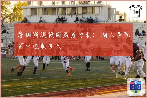 詹姆斯退役前最后冲刺：湖人争冠窗口还剩多久