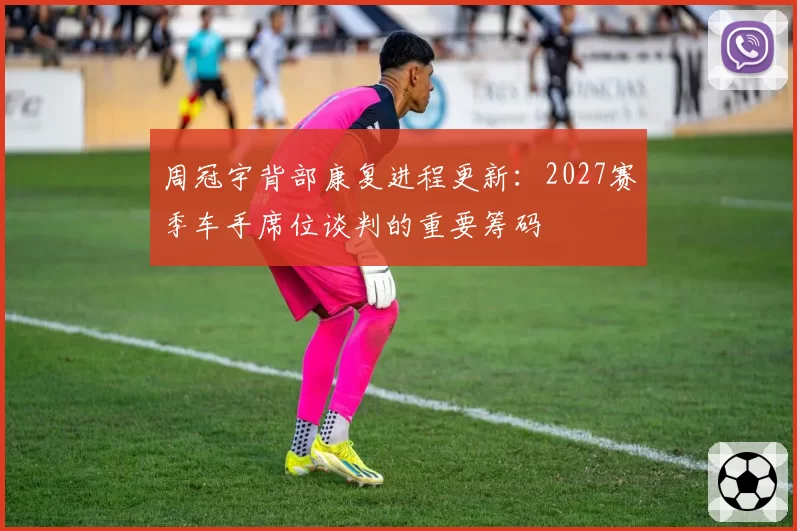周冠宇背部康复进程更新：2027赛季车手席位谈判的重要筹码