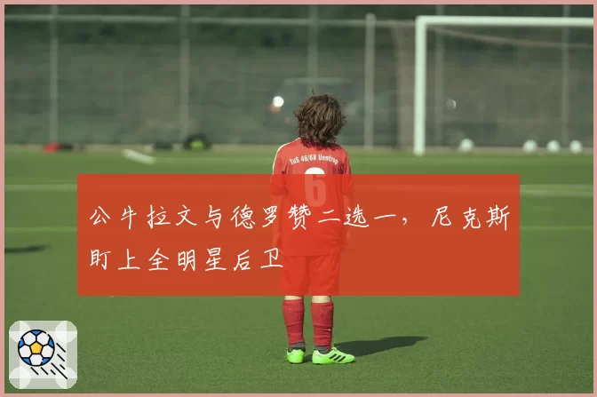 公牛拉文与德罗赞二选一，尼克斯盯上全明星后卫