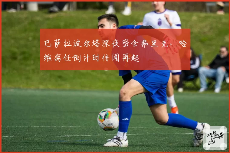 巴萨拉波尔塔深夜密会弗里克，哈维离任倒计时传闻再起